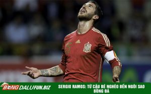 Sergio Ramos: Từ cậu bé nghèo đến ngôi sao bóng đá